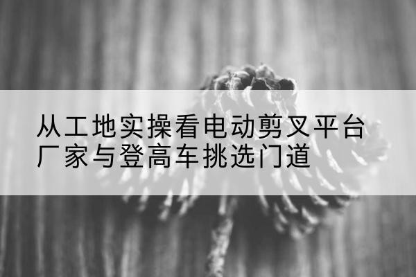 黑水电动剪叉升降平台厂家-从工地实操看电动剪叉平台厂家与登高车挑选门道