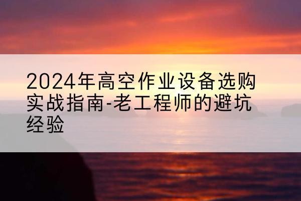 黑水高空作业升降机厂家推荐-2024年高空作业设备选购实战指南-老工程师的避坑经验
