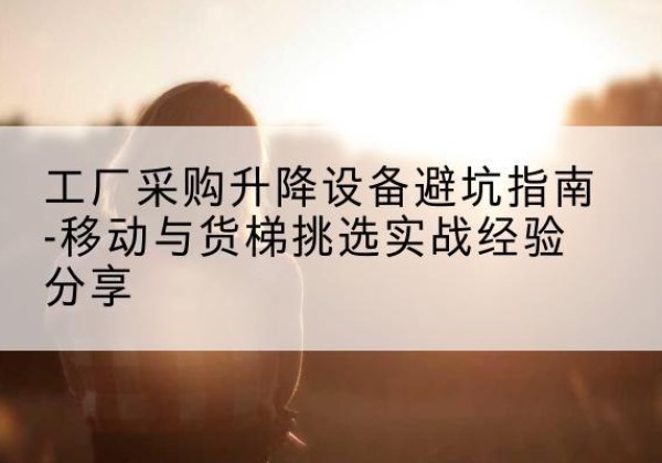 黑水移动式升降机怎么选-工厂采购升降设备避坑指南-移动与货梯挑选实战经验分享