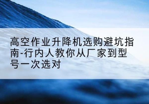 黑水升降平台厂家-高空作业升降机选购避坑指南-行内人教你从厂家到型号一次选对