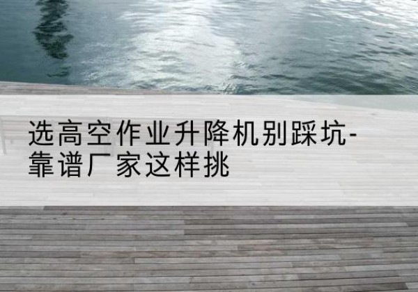 黑水剪叉式升降机厂家-选高空作业升降机别踩坑-靠谱厂家这样挑