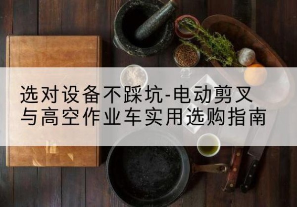 黑水电动剪叉升降平台怎么选-选对设备不踩坑-电动剪叉与高空作业车实用选购指南
