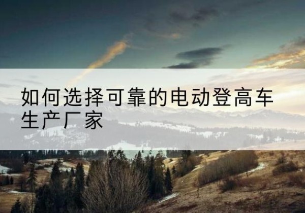 黑水电动登高车厂家-如何选择可靠的电动登高车生产厂家