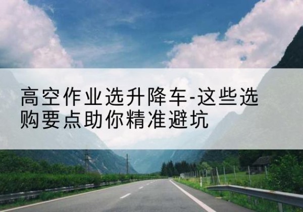 黑水升降车厂家-高空作业选升降车-这些选购要点助你*避坑