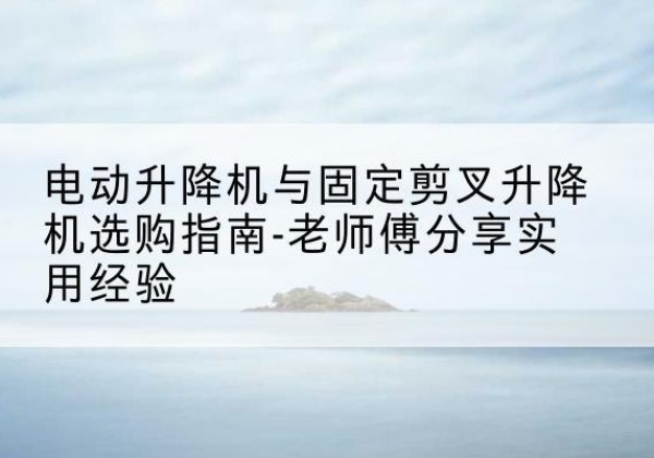 黑水电动升降机怎么选-电动升降机与固定剪叉升降机选购指南-老师傅分享实用经验