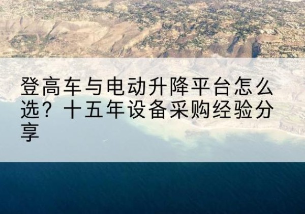 黑水登高车厂家厂家-登高车与电动升降平台怎么选？十五年设备采购经验分享
