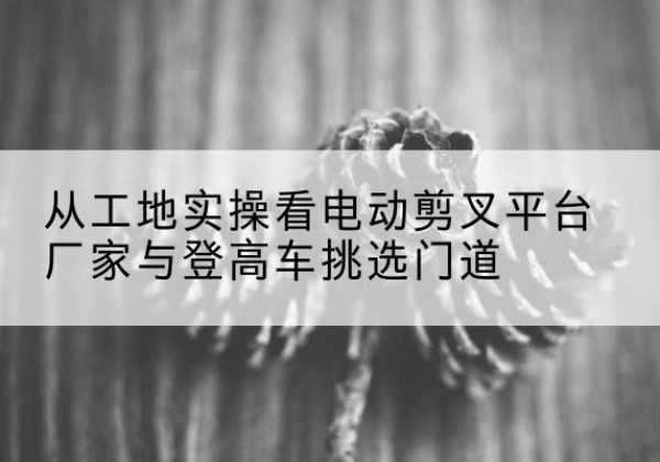 黑水电动剪叉升降平台厂家-从工地实操看电动剪叉平台厂家与登高车挑选门道