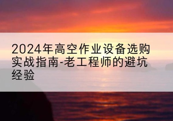 黑水高空作业升降机厂家推荐-2024年高空作业设备选购实战指南-老工程师的避坑经验