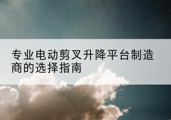黑水电动剪叉升降平台厂家-专业电动剪叉升降平台制造商的选择指南